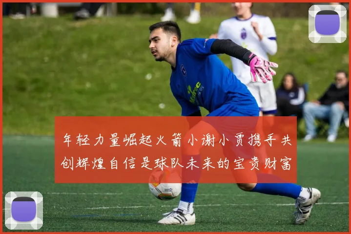 年轻力量崛起火箭小谢小贾携手共创辉煌自信是球队未来的宝贵财富