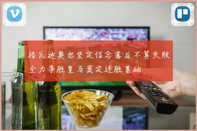 格瓦迪奥尔坚定信念落后不算失败全力争胜皇马奠定连胜基础