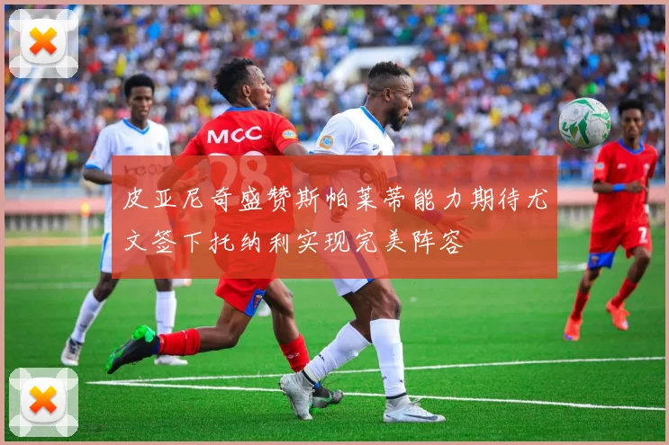 皮亚尼奇盛赞斯帕莱蒂能力期待尤文签下托纳利实现完美阵容