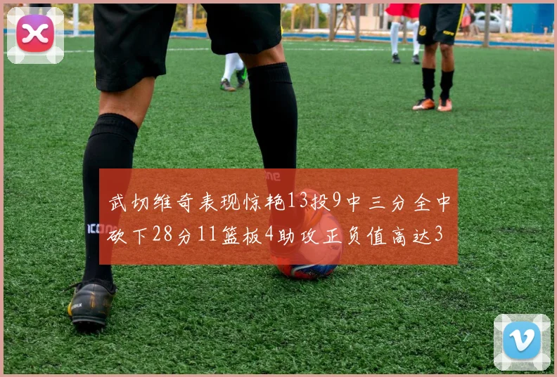 武切维奇表现惊艳13投9中三分全中砍下28分11篮板4助攻正负值高达35