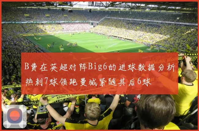B费在英超对阵Big6的进球数据分析热刺7球领跑曼城紧随其后6球