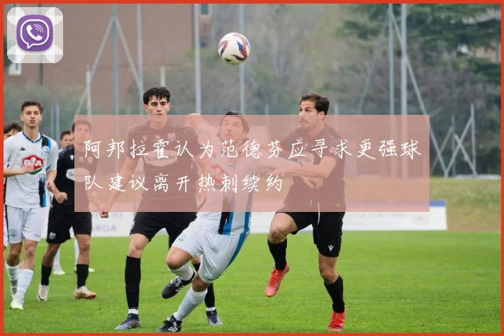 阿邦拉霍认为范德芬应寻求更强球队建议离开热刺续约
