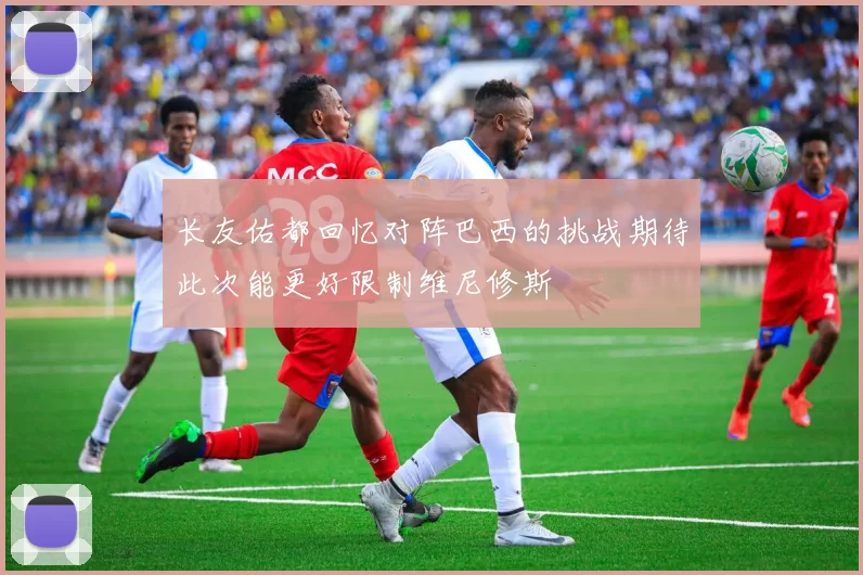 长友佑都回忆对阵巴西的挑战期待此次能更好限制维尼修斯