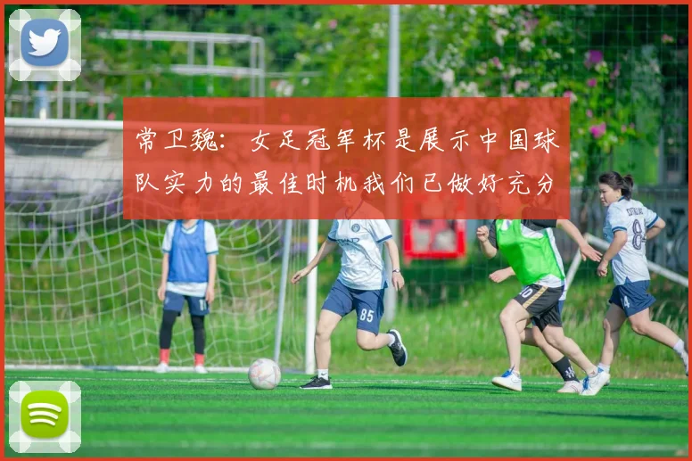 常卫魏：女足冠军杯是展示中国球队实力的最佳时机我们已做好充分准备