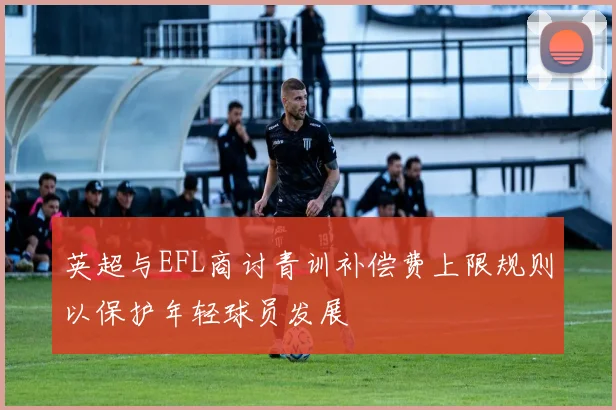 英超与EFL商讨青训补偿费上限规则以保护年轻球员发展