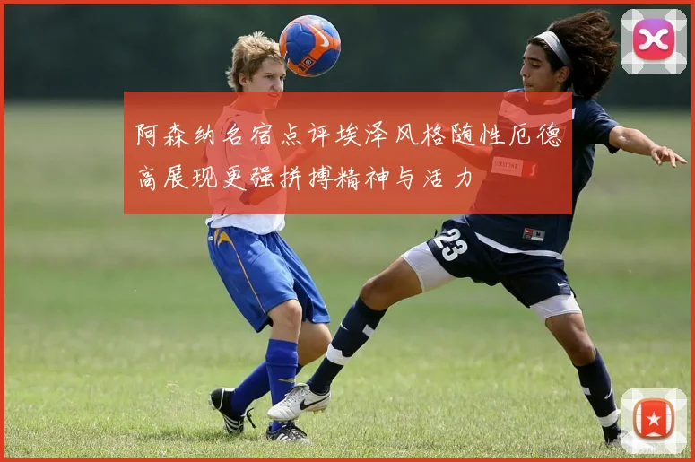 阿森纳名宿点评埃泽风格随性厄德高展现更强拼搏精神与活力