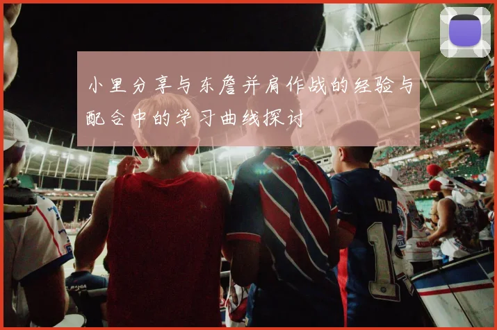 小里分享与东詹并肩作战的经验与配合中的学习曲线探讨