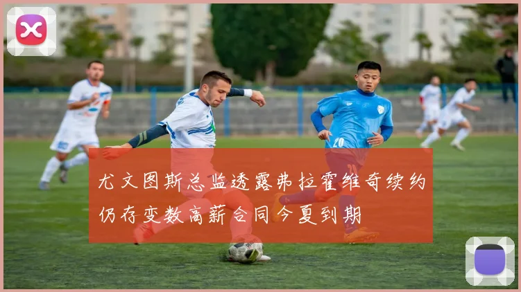 尤文图斯总监透露弗拉霍维奇续约仍存变数高薪合同今夏到期