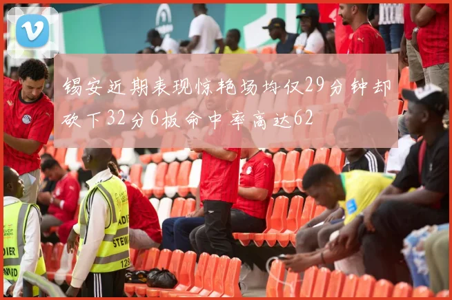 锡安近期表现惊艳场均仅29分钟却砍下32分6板命中率高达62