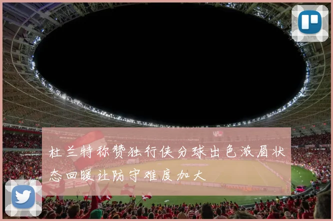 杜兰特称赞独行侠分球出色浓眉状态回暖让防守难度加大