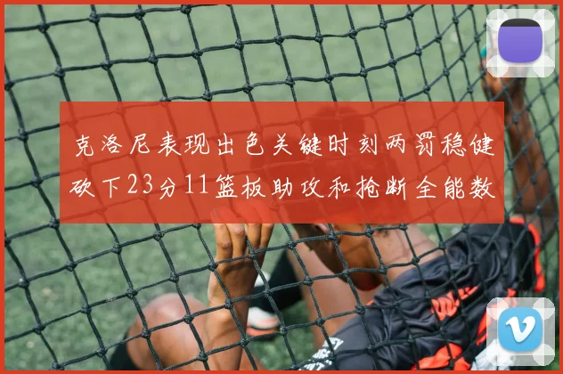 克洛尼表现出色关键时刻两罚稳健砍下23分11篮板助攻和抢断全能数据