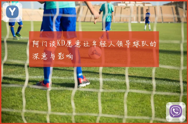 阿门谈KD愿意让年轻人领导球队的深意与影响
