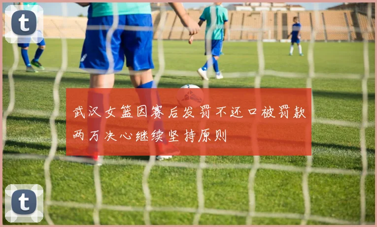武汉女篮因赛后发罚不还口被罚款两万决心继续坚持原则