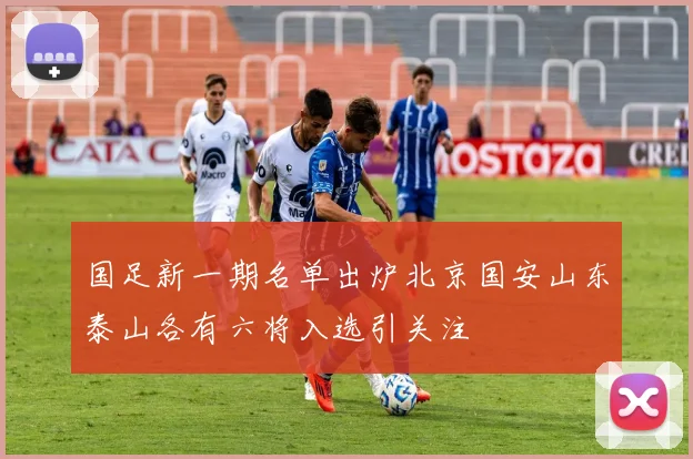 国足新一期名单出炉北京国安山东泰山各有六将入选引关注
