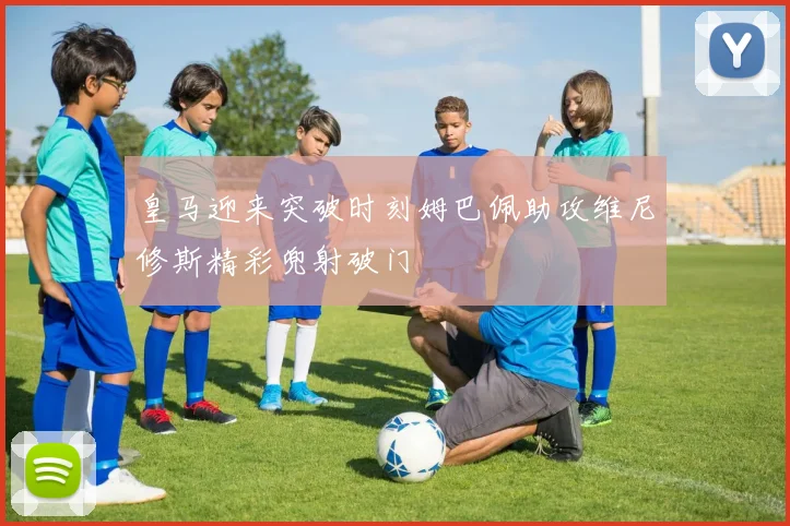 皇马迎来突破时刻姆巴佩助攻维尼修斯精彩兜射破门