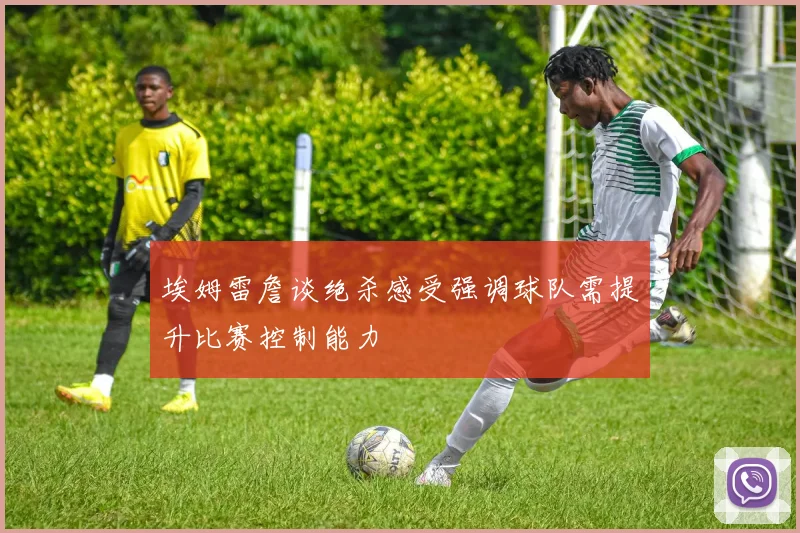 埃姆雷詹谈绝杀感受强调球队需提升比赛控制能力
