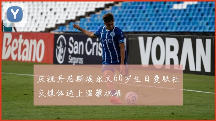 庆祝丹尼斯埃尔文60岁生日曼联社交媒体送上温馨祝福