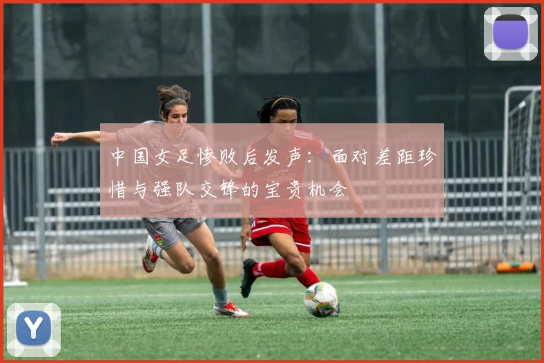 中国女足惨败后发声：面对差距珍惜与强队交锋的宝贵机会