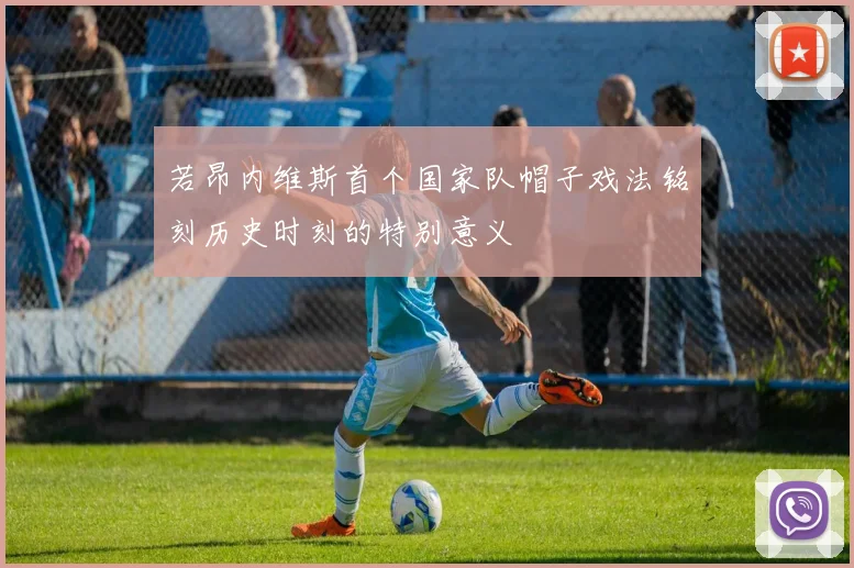 若昂内维斯首个国家队帽子戏法铭刻历史时刻的特别意义