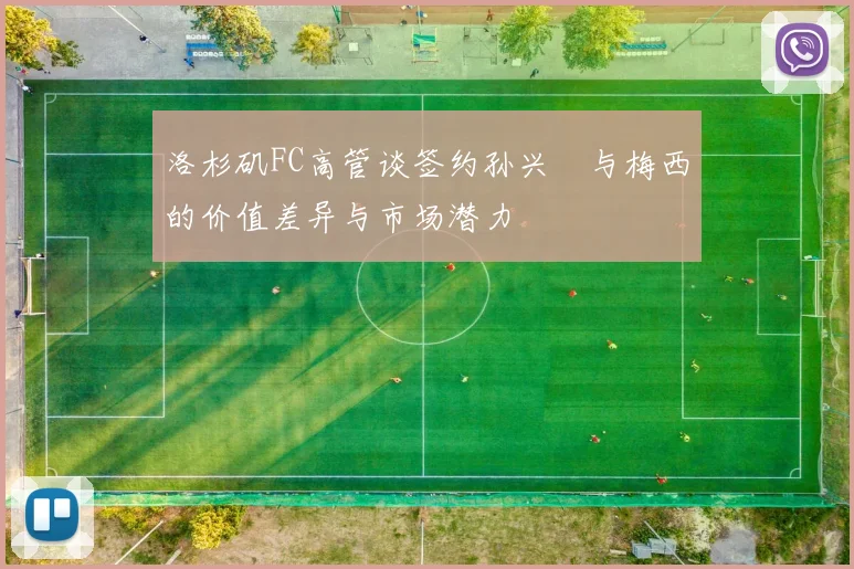 洛杉矶FC高管谈签约孙兴慜与梅西的价值差异与市场潜力