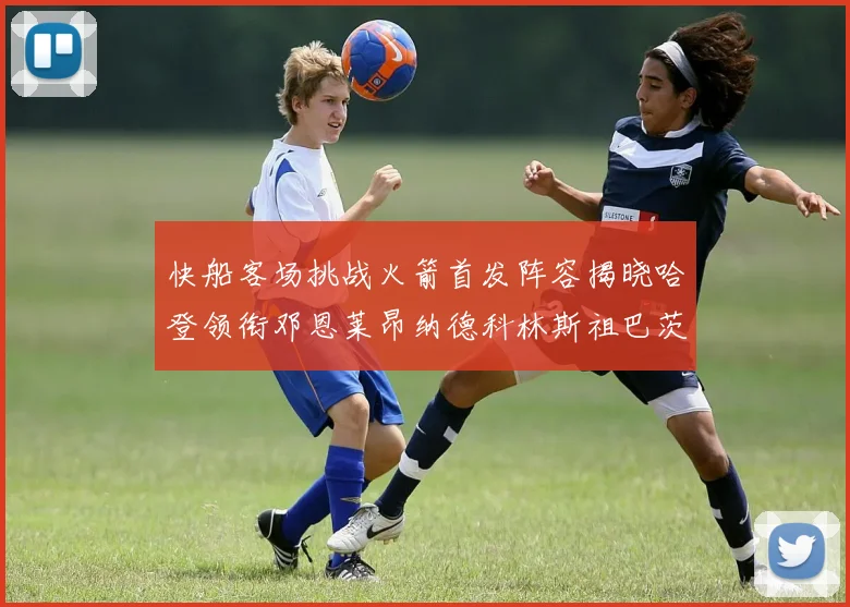 快船客场挑战火箭首发阵容揭晓哈登领衔邓恩莱昂纳德科林斯祖巴茨共战强敌