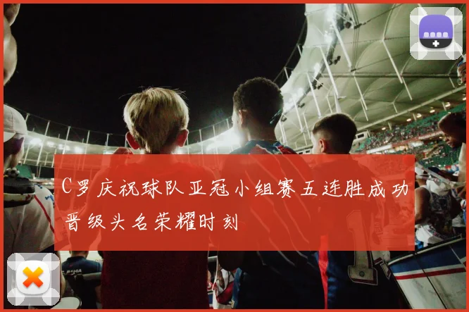 C罗庆祝球队亚冠小组赛五连胜成功晋级头名荣耀时刻