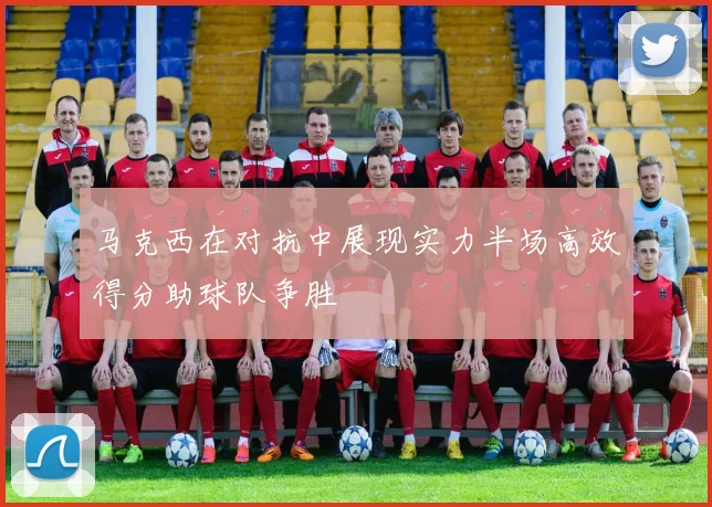 马克西在对抗中展现实力半场高效得分助球队争胜