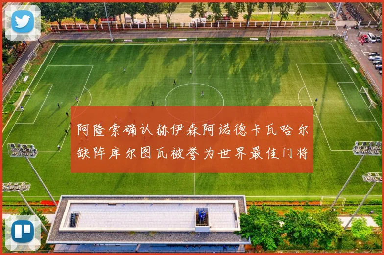 阿隆索确认赫伊森阿诺德卡瓦哈尔缺阵库尔图瓦被誉为世界最佳门将