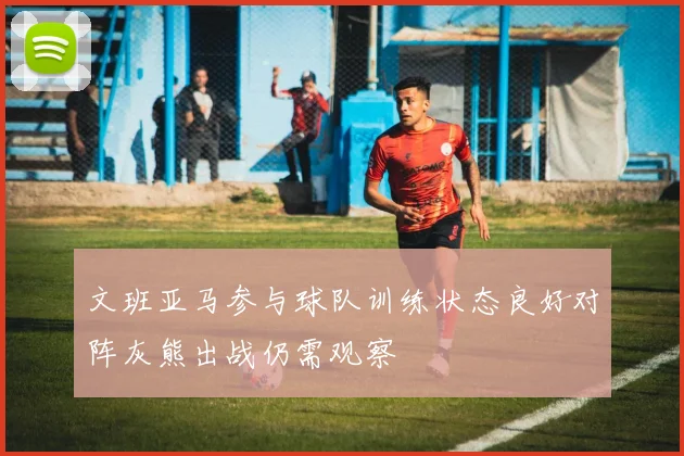 文班亚马参与球队训练状态良好对阵灰熊出战仍需观察