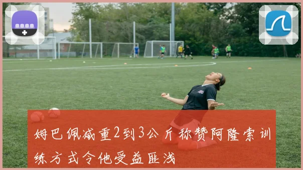 姆巴佩减重2到3公斤称赞阿隆索训练方式令他受益匪浅