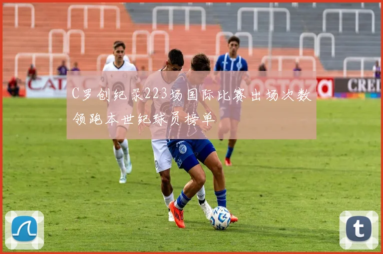 C罗创纪录223场国际比赛出场次数领跑本世纪球员榜单